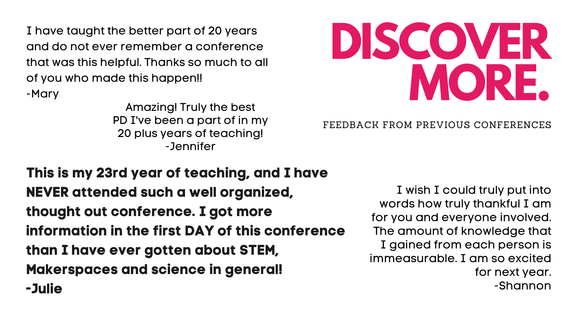 Discover - "This is my 23rd year of teaching, and I have NEVER attended such a well organized, thought out conference. I got more information in the first DAY of this conference than I have ever gotten about STEM..." - Julie